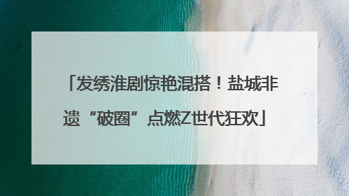 发绣淮剧惊艳混搭！盐城非遗“破圈”点燃Z世代狂欢