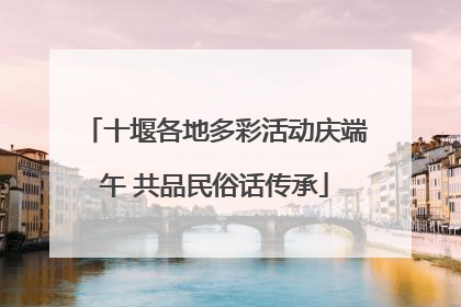 十堰各地多彩活动庆端午 共品民俗话传承