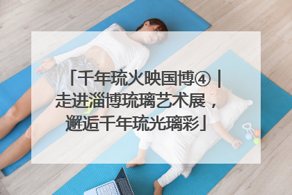 千年琉火映国博④｜走进淄博琉璃艺术展，邂逅千年琉光璃彩