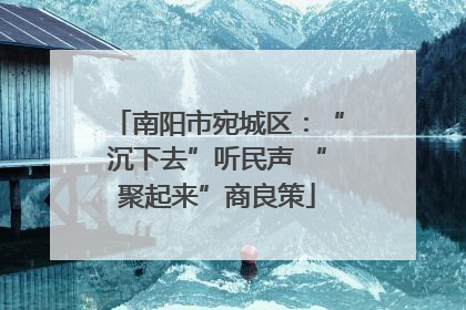 南阳市宛城区：“沉下去”听民声 “聚起来”商良策