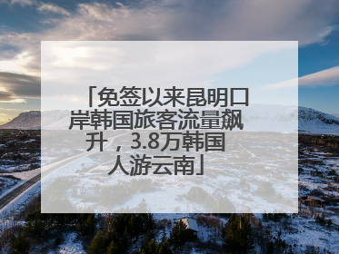 免签以来昆明口岸韩国旅客流量飙升，3.8万韩国人游云南