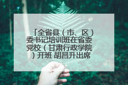全省县（市、区）委书记培训班在省委党校（甘肃行政学院）开班 胡昌升出席开班式并讲话