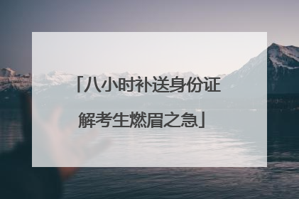 八小时补送身份证 解考生燃眉之急