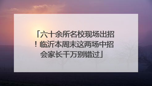 六十余所名校现场出招！临沂本周末这两场中招会家长千万别错过