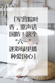 军营粽叶香，童声话国防！这个“六一”，迷彩绿里播种爱国心