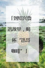 到绍兴鲁迅故里，喝一杯“迅哥咖啡”