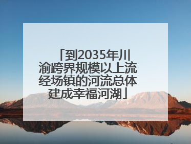 到2035年川渝跨界规模以上流经场镇的河流总体建成幸福河湖