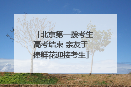 北京第一拨考生高考结束 亲友手捧鲜花迎接考生