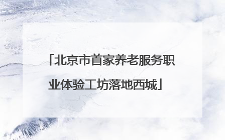 北京市首家养老服务职业体验工坊落地西城