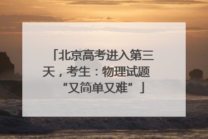 北京高考进入第三天，考生：物理试题“又简单又难”