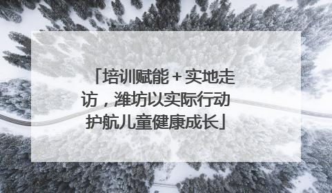 培训赋能＋实地走访，潍坊以实际行动护航儿童健康成长