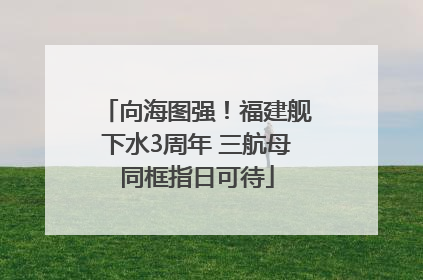 向海图强！福建舰下水3周年 三航母同框指日可待