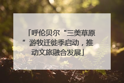 呼伦贝尔“三美草原”游牧迁徙季启动，推动文旅融合发展
