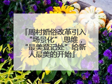 周村婚俗改革引入“场景化” 思维，“最美登记处”给新人最美的开始