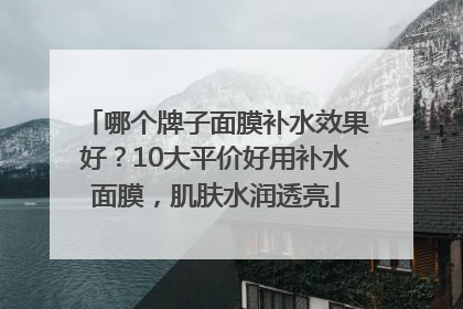 哪个牌子面膜补水效果好？10大平价好用补水面膜，肌肤水润透亮