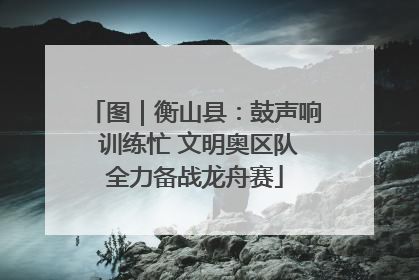 图｜衡山县：鼓声响 训练忙 文明奥区队全力备战龙舟赛