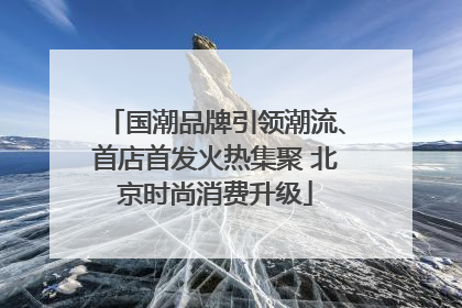 国潮品牌引领潮流、首店首发火热集聚 北京时尚消费升级