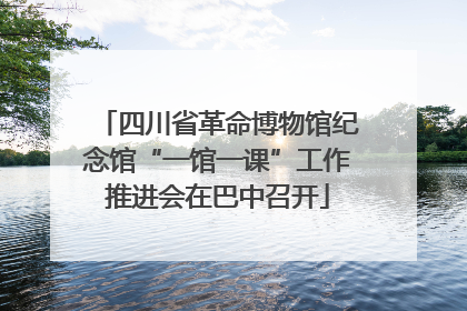 四川省革命博物馆纪念馆“一馆一课”工作推进会在巴中召开