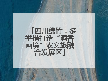 四川绵竹：多举措打造“酒香画境”农文旅融合发展区