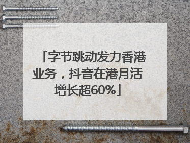 字节跳动发力香港业务，抖音在港月活增长超60%