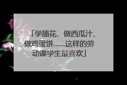 学插花、做西瓜汁、做鸡蛋饼……这样的劳动课学生最喜欢