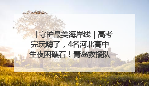 守护最美海岸线｜高考完玩嗨了，4名河北高中生夜困礁石！青岛救援队火速出动救上岸