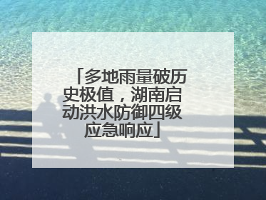 多地雨量破历史极值，湖南启动洪水防御四级应急响应