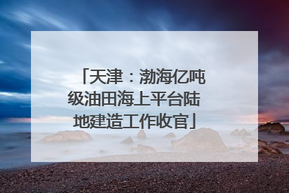 天津：渤海亿吨级油田海上平台陆地建造工作收官