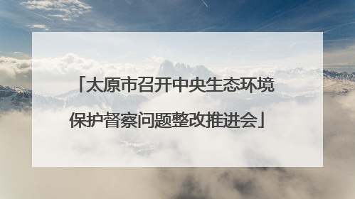 太原市召开中央生态环境保护督察问题整改推进会