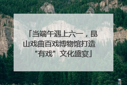 当端午遇上六一，昆山戏曲百戏博物馆打造“有戏”文化盛宴