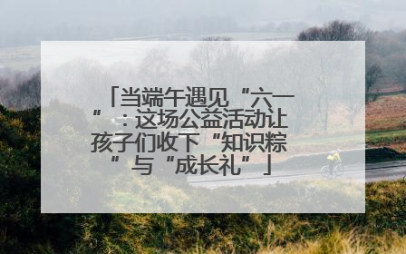 当端午遇见“六一”：这场公益活动让孩子们收下“知识粽”与“成长礼”