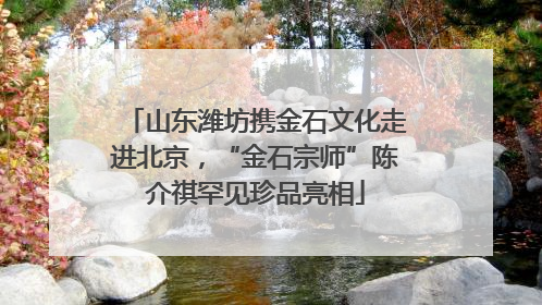 山东潍坊携金石文化走进北京，“金石宗师”陈介祺罕见珍品亮相