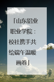 山东铝业职业学院：校社携手共绘端午温暖画卷