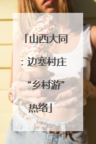 山西大同：边塞村庄“乡村游”热络