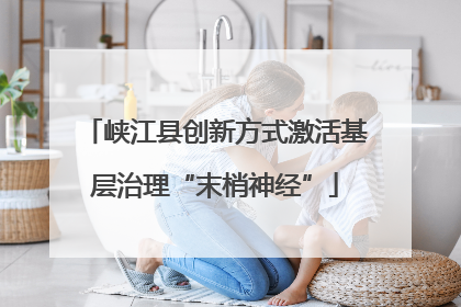 峡江县创新方式激活基层治理“末梢神经”