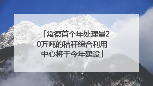 常德首个年处理量20万吨的秸秆综合利用中心将于今年建设