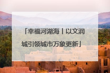 幸福河湖海丨以文润城引领城市万象更新