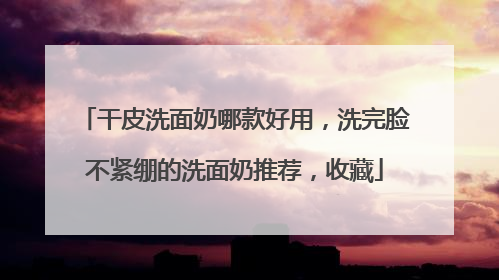 干皮洗面奶哪款好用，洗完脸不紧绷的洗面奶推荐，收藏