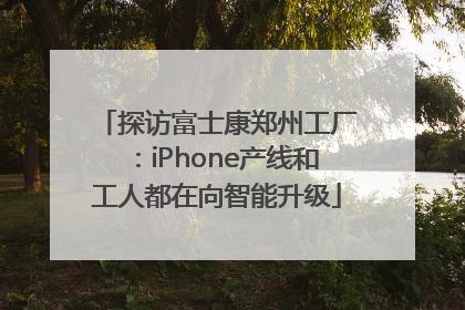 探访富士康郑州工厂：iPhone产线和工人都在向智能升级