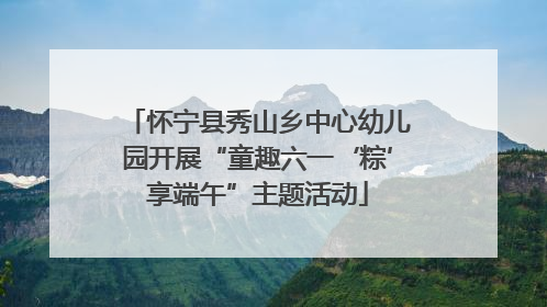怀宁县秀山乡中心幼儿园开展“童趣六一‘粽’享端午”主题活动