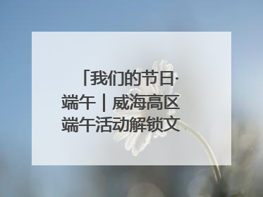 我们的节日·端午｜威海高区端午活动解锁文化传承新体验
