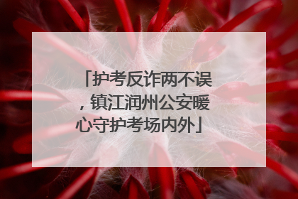 护考反诈两不误，镇江润州公安暖心守护考场内外