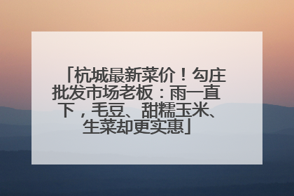 杭城最新菜价！勾庄批发市场老板：雨一直下，毛豆、甜糯玉米、生菜却更实惠
