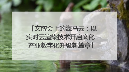 文博会上的海马云：以实时云渲染技术开启文化产业数字化升级新篇章