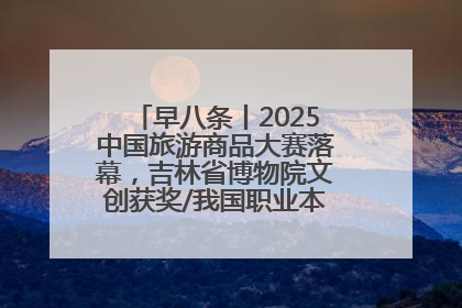 早八条丨2025中国旅游商品大赛落幕，吉林省博物院文创获奖/我国职业本科高校加速扩容