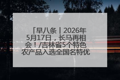 早八条丨2026年5月17日，长马再相会！/吉林省5个特色农产品入选全国名特优新农产品名录