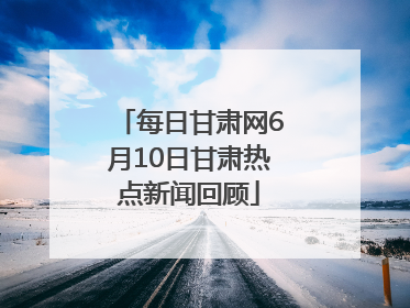 每日甘肃网6月10日甘肃热点新闻回顾
