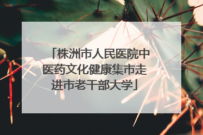 株洲市人民医院中医药文化健康集市走进市老干部大学