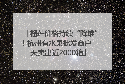 榴莲价格持续“降维”！杭州有水果批发商户一天卖出近2000箱