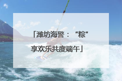 潍坊海警：“粽”享欢乐共度端午